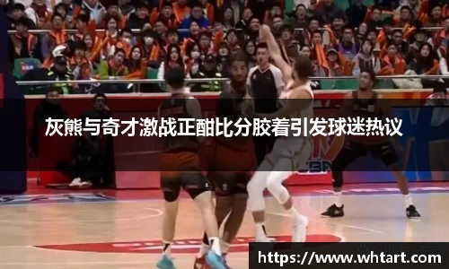 灰熊与奇才激战正酣比分胶着引发球迷热议